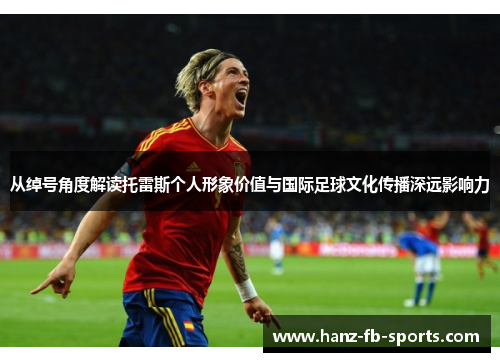 从绰号角度解读托雷斯个人形象价值与国际足球文化传播深远影响力 从绰号角度解读托雷斯个人形象价值与国际足球文化传播深远影响力