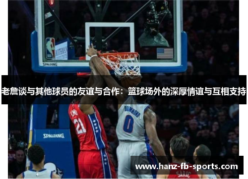 老詹谈与其他球员的友谊与合作:篮球场外的深厚情谊与互相支持 老詹谈与其他球员的友谊与合作:篮球场外的深厚情谊与互相支持