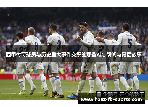 西甲传奇球员与历史重大事件交织的那些难忘瞬间与背后故事