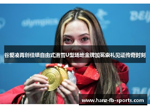 谷爱凌再创佳绩自由式滑雪U型场地金牌加冕崇礼见证传奇时刻