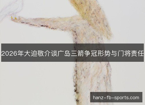 2026年大迫敬介谈广岛三箭争冠形势与门将责任